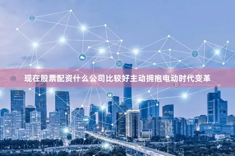 现在股票配资什么公司比较好主动拥抱电动时代变革