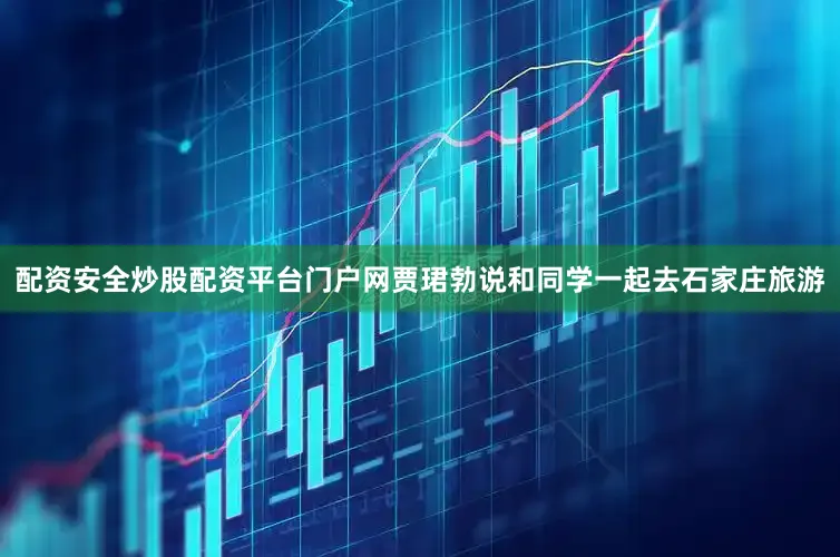 配资安全炒股配资平台门户网贾珺勃说和同学一起去石家庄旅游
