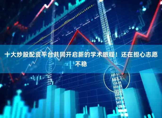 十大炒股配资平台共同开启新的学术旅程！还在担心志愿不稳