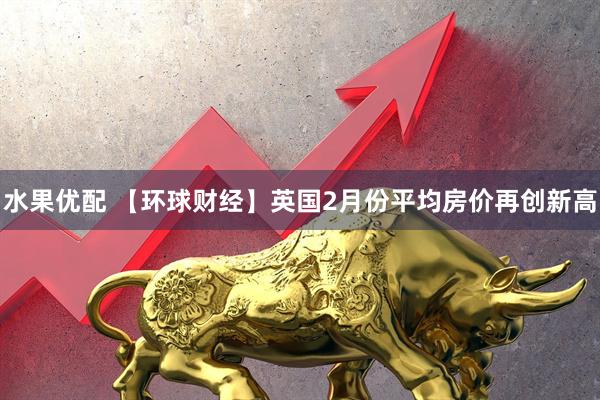 水果优配 【环球财经】英国2月份平均房价再创新高