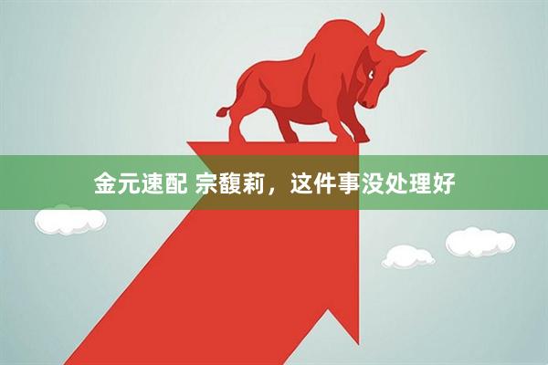 金元速配 宗馥莉，这件事没处理好