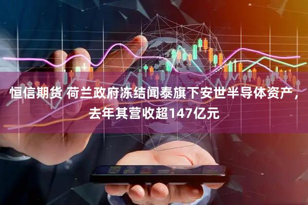 恒信期货 荷兰政府冻结闻泰旗下安世半导体资产，去年其营收超147亿元