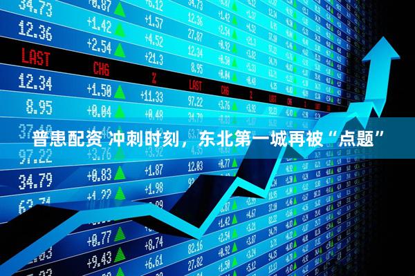 普患配资 冲刺时刻，东北第一城再被“点题”