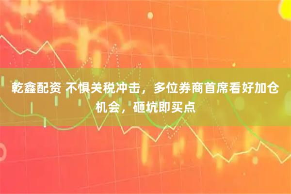 乾鑫配资 不惧关税冲击，多位券商首席看好加仓机会，砸坑即买点