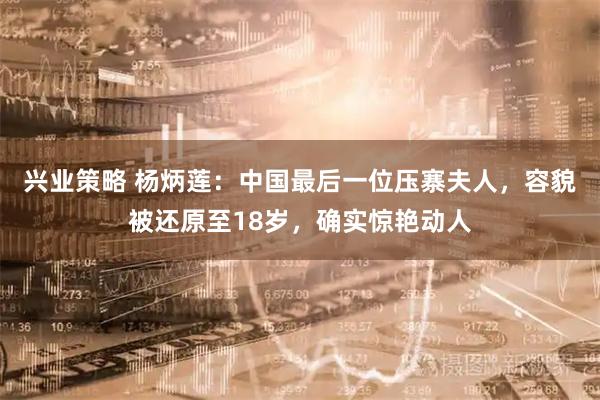 兴业策略 杨炳莲：中国最后一位压寨夫人，容貌被还原至18岁，确实惊艳动人