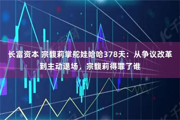 长富资本 宗馥莉掌舵娃哈哈378天：从争议改革到主动退场，宗馥莉得罪了谁