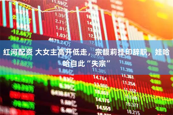 红河配资 大女主高开低走，宗馥莉挂印辞职，娃哈哈自此“失宗”