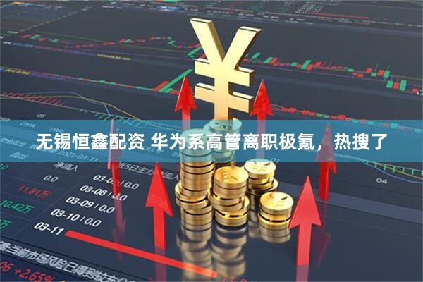 无锡恒鑫配资 华为系高管离职极氪，热搜了