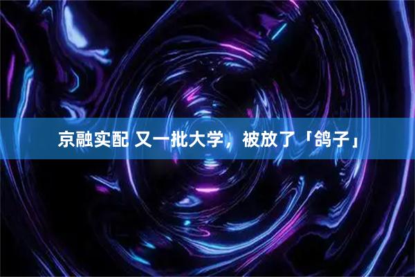 京融实配 又一批大学，被放了「鸽子」