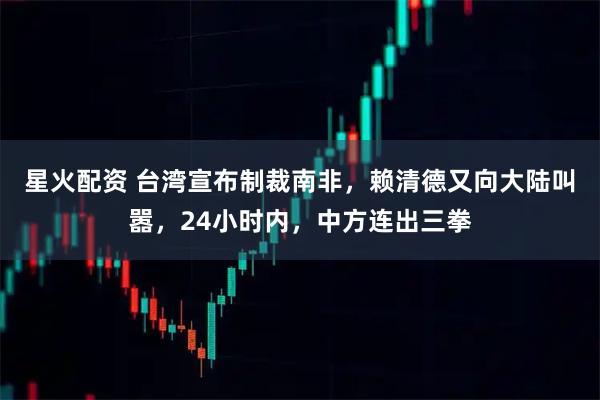 星火配资 台湾宣布制裁南非，赖清德又向大陆叫嚣，24小时内，中方连出三拳