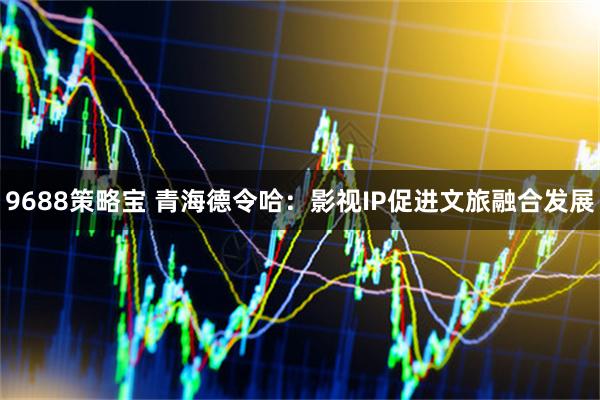 9688策略宝 青海德令哈：影视IP促进文旅融合发展