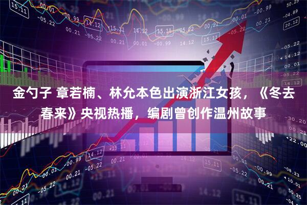 金勺子 章若楠、林允本色出演浙江女孩，《冬去春来》央视热播，编剧曾创作温州故事