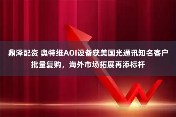 鼎泽配资 奥特维AOI设备获美国光通讯知名客户批量复购，海外市场拓展再添标杆
