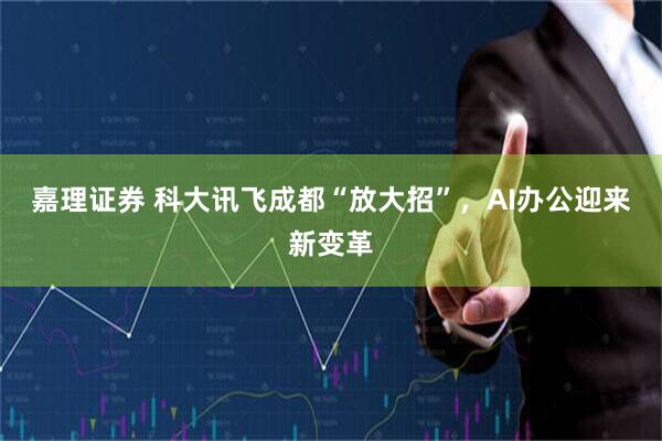 嘉理证券 科大讯飞成都“放大招”，AI办公迎来新变革