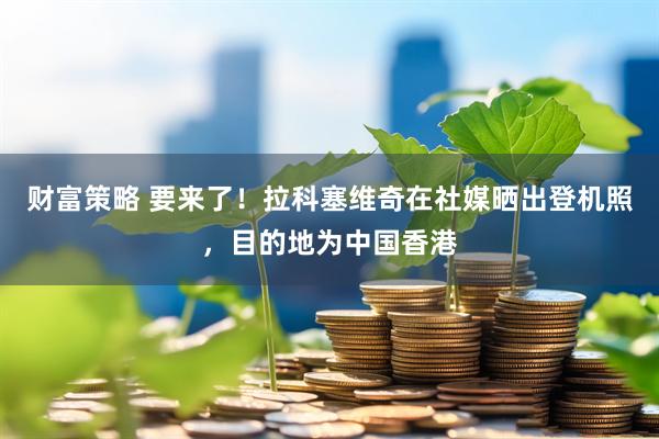 财富策略 要来了！拉科塞维奇在社媒晒出登机照，目的地为中国香港