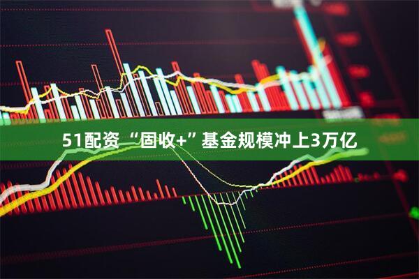 51配资 “固收+”基金规模冲上3万亿