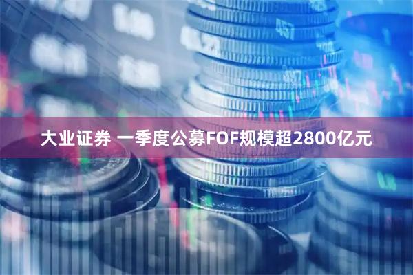 大业证券 一季度公募FOF规模超2800亿元