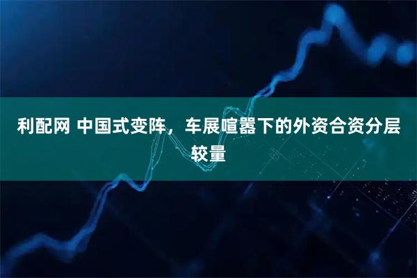利配网 中国式变阵，车展喧嚣下的外资合资分层较量