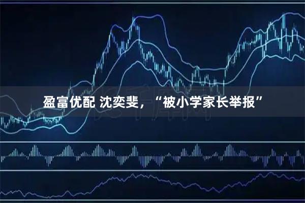 盈富优配 沈奕斐，“被小学家长举报”