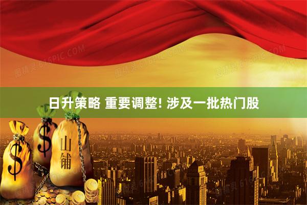 日升策略 重要调整! 涉及一批热门股
