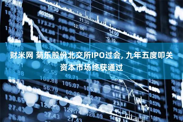 财米网 菊乐股份北交所IPO过会, 九年五度叩关资本市场终获通过