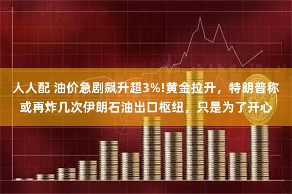 人人配 油价急剧飙升超3%!黄金拉升，特朗普称或再炸几次伊朗石油出口枢纽，只是为了开心