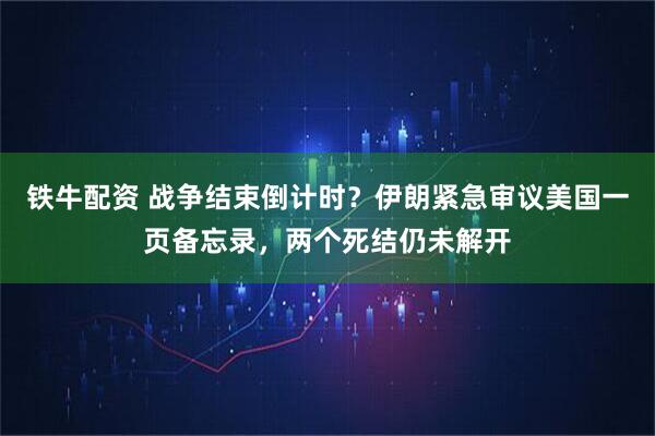 铁牛配资 战争结束倒计时？伊朗紧急审议美国一页备忘录，两个死结仍未解开