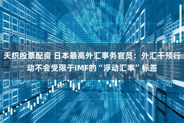 天织股票配资 日本最高外汇事务官员：外汇干预行动不会受限于IMF的“浮动汇率”标签