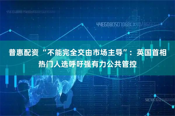 普惠配资 “不能完全交由市场主导”：英国首相热门人选呼吁强有力公共管控