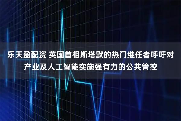 乐天盈配资 英国首相斯塔默的热门继任者呼吁对产业及人工智能实施强有力的公共管控
