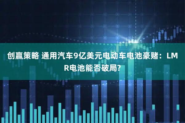创赢策略 通用汽车9亿美元电动车电池豪赌：LMR电池能否破局?