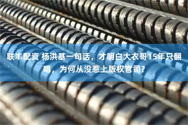 联丰配资 杨洪基一句话，才明白大衣哥15年只翻唱，为何从没惹上版权官司？