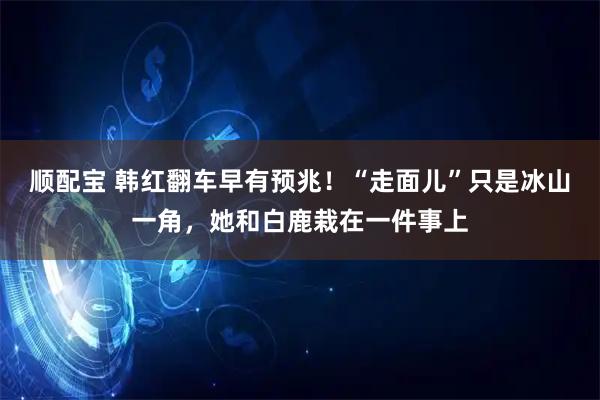 顺配宝 韩红翻车早有预兆！“走面儿”只是冰山一角，她和白鹿栽在一件事上