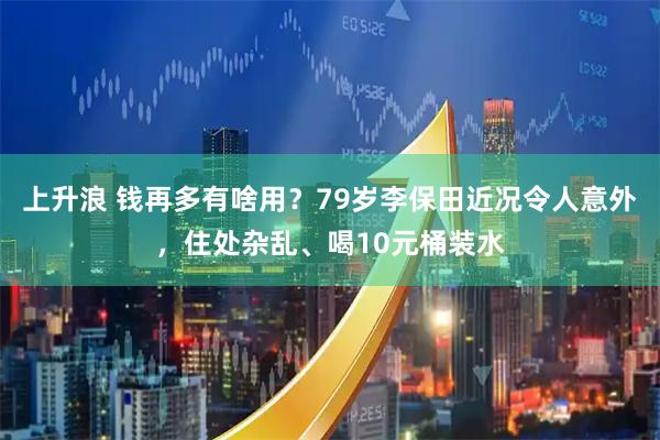 上升浪 钱再多有啥用?79岁李保田近况令人意外,住处杂乱、喝10元桶装水