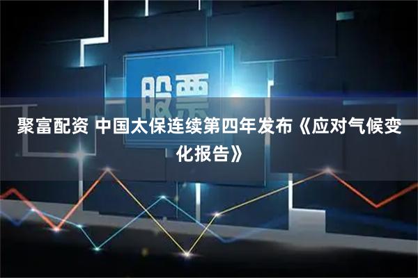 聚富配资 中国太保连续第四年发布《应对气候变化报告》
