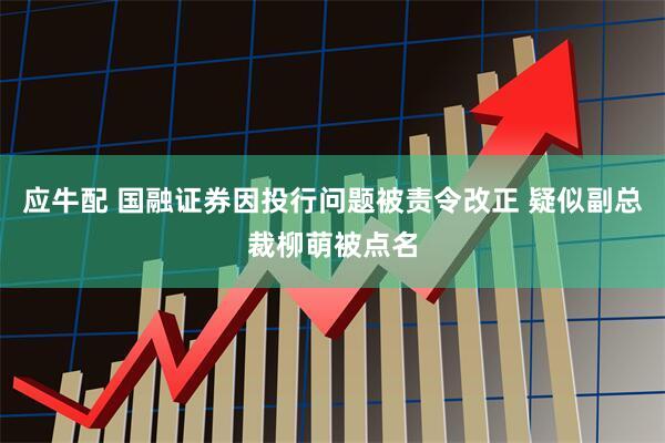 应牛配 国融证券因投行问题被责令改正 疑似副总裁柳萌被点名
