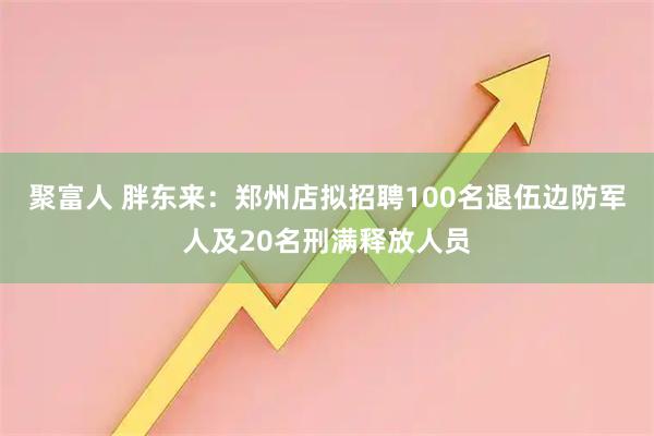 聚富人 胖东来：郑州店拟招聘100名退伍边防军人及20名刑满释放人员