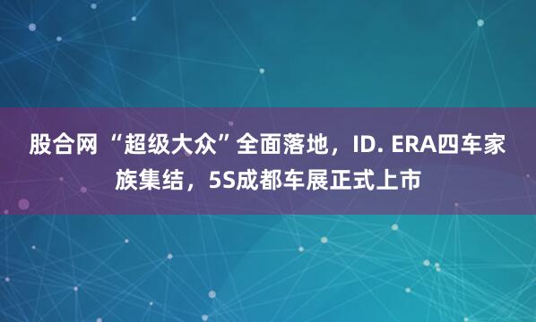 股合网 “超级大众”全面落地，ID. ERA四车家族集结，5S成都车展正式上市